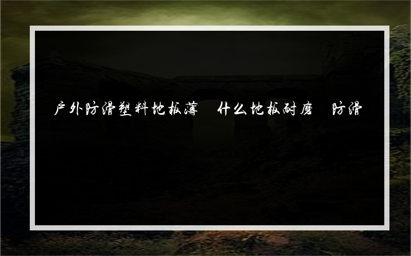 户外防滑塑料地板薄 什么地板耐磨 防滑?